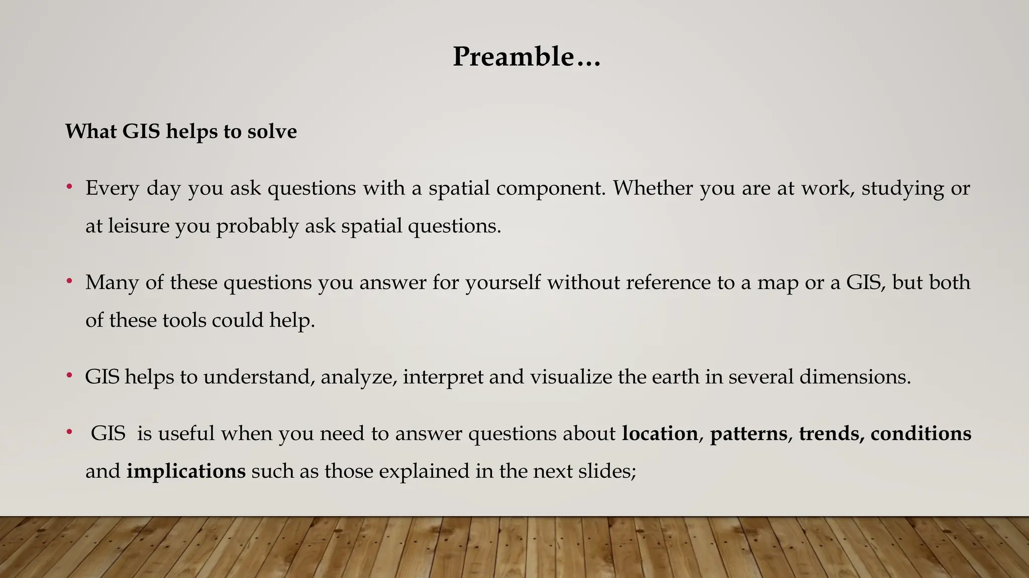 Preamble…
What GIS helps to solve
• Every day you ask questions with a spatial component. Whether you are at work, studying or
at leisure you probably ask spatial questions.
• Many of these questions you answer for yourself without reference to a map or a GIS, but both
of these tools could help.
• GIS helps to understand, analyze, interpret and visualize the earth in several dimensions.
• GIS is useful when you need to answer questions about location, patterns, trends, conditions
and implications such as those explained in the next slides;
 