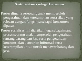 Sosialisasi anak sebagai konsumen


Proses dimana seseorang anak memperoleh
 pengetahuan dan keterampilan serta sikap yang
 relevan dengan fungsinya sebagai konsumen
 dipasar.
Proses sosialisasi ini diartikan juga sebagaimana
 proses seorang anak memperoleh pengetahuan
 tentang barang dan jasa serta pengetahuan
 konsumsi dan pencarian informasi serta
 keterampilan untuk untuk menawar barang dan
 jasa.
 