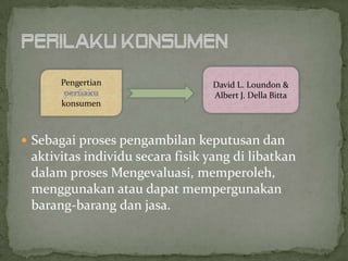 Pengertian                 David L. Loundon &
                                 Albert J. Della Bitta
      konsumen



 Sebagai proses pengambilan keputusan dan
 aktivitas individu secara fisik yang di libatkan
 dalam proses Mengevaluasi, memperoleh,
 menggunakan atau dapat mempergunakan
 barang-barang dan jasa.
 