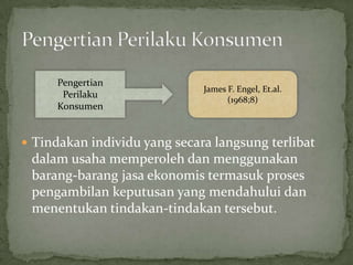 Pengertian
                              James F. Engel, Et.al.
       Perilaku
                                    (1968;8)
      Konsumen


 Tindakan individu yang secara langsung terlibat
 dalam usaha memperoleh dan menggunakan
 barang-barang jasa ekonomis termasuk proses
 pengambilan keputusan yang mendahului dan
 menentukan tindakan-tindakan tersebut.
 