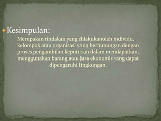  Kesimpulan:
    Merupakan tindakan yang dilakukanoleh individu,
    kelompok atau organisasi yang berhubungan dengan
    proses pengambilan keputusan dalam mendapatkan,
    menggunakan barang atau jasa ekonomis yang dapat
                 dipengaruhi lingkungan.
 