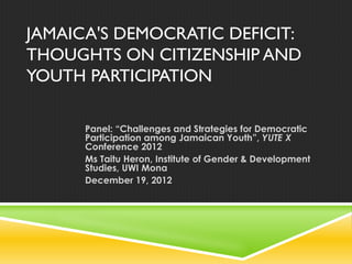 JAMAICA'S DEMOCRATIC DEFICIT:
THOUGHTS ON CITIZENSHIP AND
YOUTH PARTICIPATION
Panel: “Challenges and Strategies for Democratic
Participation among Jamaican Youth”, YUTE X
Conference 2012
Ms Taitu Heron, Institute of Gender & Development
Studies, UWI Mona
December 19, 2012
 