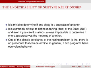Subclass, Subtype and Substitution
THE UNDECIDABILITY OF SUBTYPE RELATIONSHIP
It is trivial to determine if one class is a subclass of another.
It is extremely difﬁcult to deﬁne meaning (think of the Stack ADT),
and even if you can it is almost always impossible to determine if
one class preserves the meaning of another.
One of the classic corollaries of the halting problem is that there is
no procedure that can determine, in general, if two programs have
equivalent behavior.
Muhammad Adil Raja ( Roaming Researchers, Inc. cbna)Subclasses and Subtypes April 17, 2015 10 / 13
 
