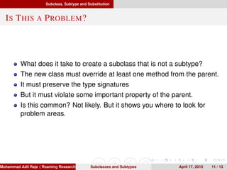 Subclass, Subtype and Substitution
IS THIS A PROBLEM?
What does it take to create a subclass that is not a subtype?
The new class must override at least one method from the parent.
It must preserve the type signatures
But it must violate some important property of the parent.
Is this common? Not likely. But it shows you where to look for
problem areas.
Muhammad Adil Raja ( Roaming Researchers, Inc. cbna)Subclasses and Subtypes April 17, 2015 11 / 13
 
