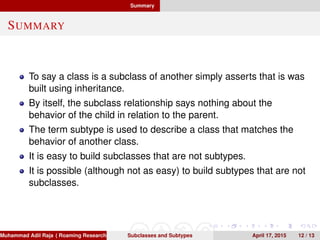 Summary
SUMMARY
To say a class is a subclass of another simply asserts that is was
built using inheritance.
By itself, the subclass relationship says nothing about the
behavior of the child in relation to the parent.
The term subtype is used to describe a class that matches the
behavior of another class.
It is easy to build subclasses that are not subtypes.
It is possible (although not as easy) to build subtypes that are not
subclasses.
Muhammad Adil Raja ( Roaming Researchers, Inc. cbna)Subclasses and Subtypes April 17, 2015 12 / 13
 