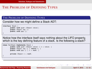 Subclass, Subtype and Substitution
THE PROBLEM OF DEFINING TYPES
THE PROBLEM OF DEFINING TYPES
Consider how we might deﬁne a Stack ADT:
interface Stack {
public void push ( Object value ) ;
public Object top ( ) ;
public void pop ( ) ;
}
Notice how the interface itself says nothing about the LIFO property,
which is the key deﬁning feature of a stack. Is the following a stack?
class NonStack implements Stack {
public void push ( Object value ) { v = value ; }
public Object top ( ) { return v ; }
public void pop ( ) { v = null ; }
private Object v = null ;
}
Muhammad Adil Raja ( Roaming Researchers, Inc. cbna)Subclasses and Subtypes April 17, 2015 6 / 13
 