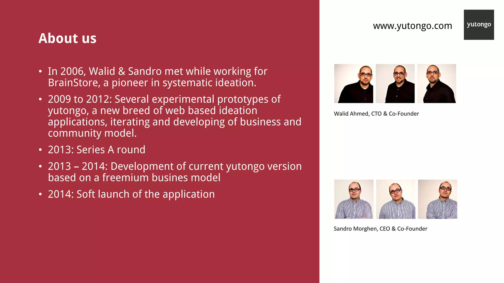 About us
• In 2006, Walid & Sandro met while working for
BrainStore, a pioneer in systematic ideation.
• 2009 to 2012: Several experimental prototypes of
yutongo, a new breed of web based ideation
applications, iterating and developing of business and
community model.
• 2013: Series A round
• 2013 – 2014: Development of current yutongo version
based on a freemium busines model
• 2014: Soft launch of the application
Walid Ahmed, CTO & Co-Founder
Sandro Morghen, CEO & Co-Founder
www.yutongo.com
 