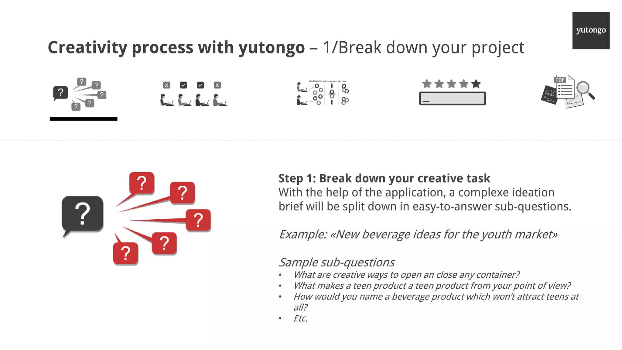 Creativity process with yutongo – 1/Break down your project
Step 1: Break down your creative task
With the help of the application, a complexe ideation
brief will be split down in easy-to-answer sub-questions.
Example: «New beverage ideas for the youth market»
Sample sub-questions
• What are creative ways to open an close any container?
• What makes a teen product a teen product from your point of view?
• How would you name a beverage product which won‘t attract teens at
all?
• Etc.
 