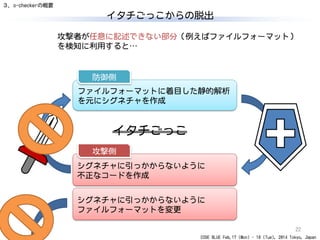 CODE BLUE Feb.17 (Mon) - 18 (Tue), 2014 Tokyo, Japan
イタチごっこからの脱出
22
攻撃者が任意に記述できない部分（例えばファイルフォーマット）
を検知に利用すると…
イタチごっこ
３．o-checkerの概要
ファイルフォーマットに着目した静的解析
を元にシグネチャを作成
防御側
シグネチャに引っかからないように
不正なコードを作成
攻撃側
シグネチャに引っかからないように
ファイルフォーマットを変更
 
