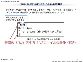 CODE BLUE Feb.17 (Mon) - 18 (Tue), 2014 Tokyo, Japan
Rich Text形式のファイルの基本構造
28
{¥rtf
Hello!¥par
This is some {¥b bold} text.¥par
}
RTFのデータはテキスト形式を用いており、プレーンテキストに装飾やレイ
アウトのための制御用の文字列を付加した形式となっている※
※：wikipediaより引用
図：Rich Text形式のファイルの例
RTFファイルであるこ
とを示すシグネチャ
最初の`{`に対応する`}`がファイルの最後（EOF）
４．o-checkerの検知の仕組み
 
