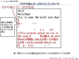 CODE BLUE Feb.17 (Mon) - 18 (Tue), 2014 Tokyo, Japan
①EOFの後にデータがついていないか
29
{¥rtf
Hello!¥par
This is some {¥b bold} text.¥par
}
MZ・
ｸ
・ ｺ ｴ ﾍ!ｸ
L!This program cannot be run in
DOS mode.$ 猝t讀ｫｵ､ｫｵ､ｫｵｭﾓ
招ｦｫｵｭﾓ楫喚ｵ､ｫｵ0ｪｵｭﾓ卸・ｵｭﾓ匏ｳｫ
Rich､ｫｵ
PE d・ ﾔﾉ[J ・ "
表示に影響を
与えないファ
イル末尾に実
行ファイルを
挿入
図：実行ファイルを埋め込まれたRich Text形式のファイルの例
EOFの後にデータが存在
４．o-checkerの検知の仕組み
 