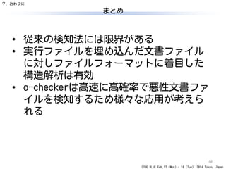 CODE BLUE Feb.17 (Mon) - 18 (Tue), 2014 Tokyo, Japan
まとめ
60
• 従来の検知法には限界がある
• 実行ファイルを埋め込んだ文書ファイル
に対しファイルフォーマットに着目した
構造解析は有効
• o-checkerは高速に高確率で悪性文書ファ
イルを検知するため様々な応用が考えら
れる
７．おわりに
 