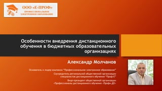 Особенности внедрения дистанционного
обучения в бюджетных образовательных
организациях
Александр Молчанов
Основатель и лидер компании “Профессиональное электронное образование”
Соучредитель региональной общественной организации
специалистов дистанционного обучения “Проф-Е”
Вице-президент общественной организации
«Профессионалы дистанционного обучения «Профи ДО»
 