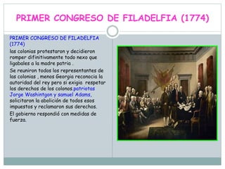 PRIMER CONGRESO DE FILADELFIA (1774)
PRIMER CONGRESO DE FILADELFIA
(1774)
las colonias protestaron y decidieron
romper difinitivamente todo nexo que
ligabales a la madre patria .
Se reuniron todos los representantes de
las colonias , menos Georgia reconocia la
autoridad del rey pero si exigia respetar
los derechos de los colonos.patriotas
Jorge Washintgon y samuel Adams,
solicitaron la abolición de todos esos
impuestos y reclamaron sus derechos.
El gobierno respondió con medidas de
fuerza.
 