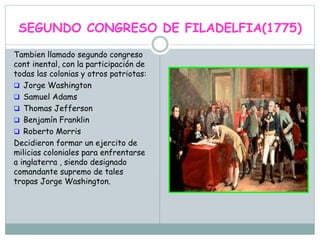 SEGUNDO CONGRESO DE FILADELFIA(1775)
Tambien llamado segundo congreso
cont inental, con la participación de
todas las colonias y otros patriotas:
 Jorge Washington
 Samuel Adams
 Thomas Jefferson
 Benjamín Franklin
 Roberto Morris
Decidieron formar un ejercito de
milicias coloniales para enfrentarse
a inglaterra , siendo designado
comandante supremo de tales
tropas Jorge Washington.
 