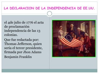 LA DECLARACION DE LA INDEPENDENCIA DE EE.UU.
el 4de julio de 1776 el acta
de proclamación
independencia de las 13
colonias.
Que fue redactada por:
Thomas Jefferson, quien
sería el tercer presidente,
firmada por Jhon Adams
Benjamin Franklin
 