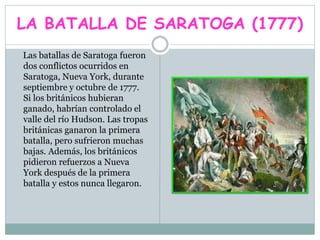 LA BATALLA DE SARATOGA (1777)
Las batallas de Saratoga fueron
dos conflictos ocurridos en
Saratoga, Nueva York, durante
septiembre y octubre de 1777.
Si los británicos hubieran
ganado, habrían controlado el
valle del río Hudson. Las tropas
británicas ganaron la primera
batalla, pero sufrieron muchas
bajas. Además, los británicos
pidieron refuerzos a Nueva
York después de la primera
batalla y estos nunca llegaron.
 