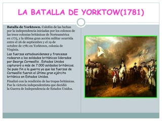 LA BATALLA DE YORKTOW(1781)
Batalla de Yorktown. Colofón de las luchas
por la independencia iniciadas por los colonos de
las trece colonias británicas de Norteamérica
en 1775, y la última gran acción militar ocurrida
entre el 26 de septiembre y el 19 de
octubre de 1781 en Yorktown, colonia de
Virginia.
Las fuerzas estadounidenses y francesas
rodearon a los soldados británicos liderados
por George Cornwallis . Estados Unidos
capturaró a más de 7.000 soldados británicos.
Se puso fin a la guerra ya que las fuerzas de
Cornwallis fueron el último gran ejército
británico en Estados Unidos.
Finalizó con la rendición de las tropas británicas.
Fue la victoria independentista que decidió
la Guerra de Independencia de Estados Unidos.
 