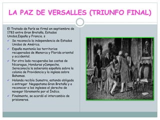 LA PAZ DE VERSALLES (TRIUNFO FINAL)
El Tratado de París se firmó en septiembre de
1783 entre Gran Bretaña, Estados
Unidos,España y Francia. s
 Se reconocía la independencia de Estados
Unidos de América.
 España mantenía los territorios
recuperados de Menorca y Florida oriental
y occidental.
 Por otro lado recuperaba las costas de
Nicaragua, Honduras yCampeche.
Sereconocía la soberanía española sobre la
colonia de Providencia y la inglesa sobre
Bahamas.
 Holanda recibía Sumatra, estando obligada
a entregar Negapatama Gran Bretaña y a
reconocer a los ingleses el derecho de
navegar libremente por el Índico.
 Finalmente, se acordó el intercambio de
prisioneros.
 