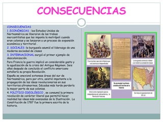 CONSECUENCIAS
CONSECUENCIAS
1 .ECONÓMICAS : los Estados Unidos de
Norteamérica se liberaron de las trabas
mercantilistas que les imponía la metrópoli cuando
eran colonias y se lanzaron a un proceso de expansión
económica y territorial .
2. SOCIALES :la burguesía asumió el liderazgo de una
moderna sociedad de clases
3. INTERNACIONAL:surgió el primer ejemplo de
descolonización.
Para Francia la guerra implicó un considerable gasto y
la agudización de la crisis del Antiguo Régimen. Seis
años después de concluido el conflicto americano
estallaría su propia Revolución.
España se anexionó extensas áreas del sur de
Norteamérica, pero por otro, asistió impotente a la
propagación de las ideas revolucionarias en sus
territorios ultramarinos. Décadas más tarde perdería
la mayor parte de sus colonias.
4. POLÍTICO-IDEOLÓGICO , se consumó la primera
revolución de carácter liberal que permitió hacer
realidad las ideas más avanzadas de la Ilustración . La
Constitución de 1787 fue la primera escrita de la
historia.
 