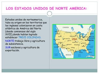 LOS ESTADOS UNIDOS DE NORTE AMERICA:
Estados unidos de norteamerica,
tubo su origen en los territorios que
los ingleses colonizaron en costa
atlántica de América del Norte
(desde comienzos del siglo
XVII),donde habían logrado
establecer TRECE COLONIAS.
NORTE:trabajo libre y agricultura
de subsistencia.
SUR:esclavos y agricultura de
exportación.
 