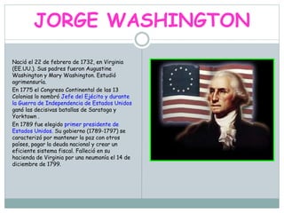 JORGE WASHINGTON
Nació el 22 de febrero de 1732, en Virginia
(EE.UU.). Sus padres fueron Augustine
Washington y Mary Washington. Estudió
agrimensuría.
En 1775 el Congreso Continental de las 13
Colonias lo nombró Jefe del Ejécito y durante
la Guerra de Independencia de Estados Unidos
ganó las decisivas batallas de Saratoga y
Yorktown .
En 1789 fue elegido primer presidente de
Estados Unidos. Su gobierno (1789-1797) se
caracterizó por mantener la paz con otros
países, pagar la deuda nacional y crear un
eficiente sistema fiscal. Falleció en su
hacienda de Virginia por una neumonía el 14 de
diciembre de 1799.
 