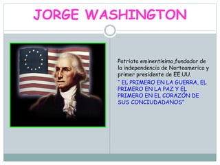 JORGE WASHINGTON
Patriota eminentisimo,fundador de
la independencia de Norteamerica y
primer presidente de EE.UU.
“ EL PRIMERO EN LA GUERRA, EL
PRIMERO EN LA PAZ Y EL
PRIMERO EN EL CORAZÓN DE
SUS CONCIUDADANOS”
 