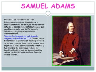 SAMUEL ADAMS
Nace el 27 de septiembre de 1722.
Político estadounidense. Fundador de la
sección bostoniana de los Hijos de la Libertad,
estuvo a la cabeza de los estadounidenses que
desafiaron la autoridad del Parlamento
británico y dirigieron el movimiento
independentista.
Tambien fue Delegado para el Segundo
Congreso de Filadelfia en 1775, fue uno de los
firmantes de la Declaración de Independencia.
Se opuso a crear un único centro político para
organizar la lucha contra la Corona británica y
fue miembro del comité que redactó la
Constitución del estado de Massachusetts y
del que ratificó la Constitución de Estados
Unidos en 1788.
 