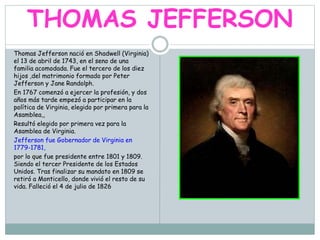 THOMAS JEFFERSON
Thomas Jefferson nació en Shadwell (Virginia)
el 13 de abril de 1743, en el seno de una
familia acomodada. Fue el tercero de los diez
hijos ,del matrimonio formado por Peter
Jefferson y Jane Randolph.
En 1767 comenzó a ejercer la profesión, y dos
años más tarde empezó a participar en la
política de Virginia, elegido por primera para la
Asamblea,,
Resultó elegido por primera vez para la
Asamblea de Virginia.
Jefferson fue Gobernador de Virginia en
1779-1781,
por lo que fue presidente entre 1801 y 1809.
Siendo el tercer Presidente de los Estados
Unidos. Tras finalizar su mandato en 1809 se
retiró a Monticello, donde vivió el resto de su
vida. Falleció el 4 de julio de 1826
 