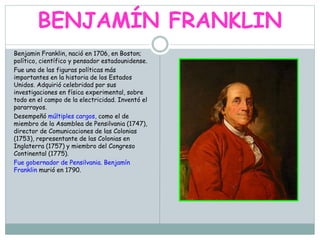 BENJAMÍN FRANKLIN
Benjamin Franklin, nació en 1706, en Boston;
político, científico y pensador estadounidense.
Fue una de las figuras políticas más
importantes en la historia de los Estados
Unidos. Adquirió celebridad por sus
investigaciones en física experimental, sobre
todo en el campo de la electricidad. Inventó el
pararrayos.
Desempeñó múltiples cargos, como el de
miembro de la Asamblea de Pensilvania (1747),
director de Comunicaciones de las Colonias
(1753), representante de las Colonias en
Inglaterra (1757) y miembro del Congreso
Continental (1775).
Fue gobernador de Pensilvania. Benjamín
Franklin murió en 1790.
 