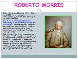 ROBERTO MORRIS
Robert Morris, Jr (20 de enero 1734 – 8 de
mayo 1806) fue un comerciante
estadounidense, y firmante de la Declaración
de Independencia de
Fue elegido miembro de la Asamblea de
Pensilvania y se convirtió en el Presidente de
la Pensilvania Comité de seguridad y miembro
del Segundo Congreso Continental, donde se
desempeñó como Presidente de la Secret
Committee y como miembro del Comité de
Correspondencia.
Posteriormente Morris era conocido como el
financiero "de la Revolución" por su papel en la
financiación de la parte estadounidense en la
Guerra de Independencia de los Estados
Unidos. Ocupó el cargo de Superintendente de
Finanzas, la gestión de la economía de la
naciente Estados Unidos. Fue uno de par
original de Pennsylvania de los senadores
EE.UU., que sirve desde 1789 hasta 1795.
 