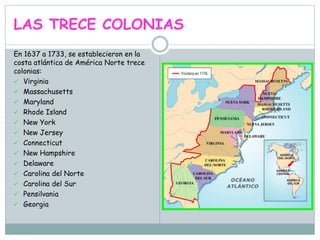 LAS TRECE COLONIAS
En 1637 a 1733, se establecieron en la
costa atlántica de América Norte trece
colonias:
 Virginia
 Massachusetts
 Maryland
 Rhode Island
 New York
 New Jersey
 Connecticut
 New Hampshire
 Delaware
 Carolina del Norte
 Carolina del Sur
 Pensilvania
 Georgia
 