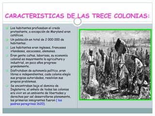 CARACTERISTICAS DE LAS TRECE COLONIAS:
 Los habitantes profesaban el credo
protestante, a excepción de Maryland eran
católicos.
 Un población en total de 2 000 000 de
habitantes .
 Los habitantes eran ingleses, franceses
irlandeses, escoceses, alemanes.
 Eran gente cultas, laboriosa, su economía
colonial es mayormente la agricultura y
industrial, en poco años progreso
grandemente.
 Disfrutaban de autonomía política ,eran
libres e independientes, cada colonia elegía
sus propias autoridades, resolvían sus
propios problemas.
 Se encontraban bajo el dominio de
Inglaterra, el anhelo de todas las colonias
era vivir en un ambiente de libertades y
derechos par así desarrollarse plenamente,
los primeros inmigrantes fueron ( los
padres peregrinos 1620).
 