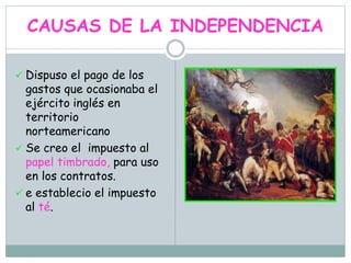 CAUSAS DE LA INDEPENDENCIA
 Dispuso el pago de los
gastos que ocasionaba el
ejército inglés en
territorio
norteamericano
 Se creo el impuesto al
papel timbrado, para uso
en los contratos.
 e establecio el impuesto
al té.
 