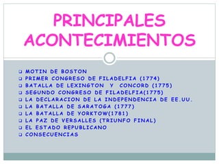  M O T I N D E B O S T O N
 P R I M E R C O N G R E S O D E F I L A D E L F I A ( 1 7 7 4 )
 B A T A L L A D E L E X I N G T O N Y C O N C O R D ( 1 7 7 5 )
 S E G U N D O C O N G R E S O D E F I L A D E L F I A ( 1 7 7 5 )
 L A D E C L A R A C I O N D E L A I N D E P E N D E N C I A D E E E . U U .
 L A B A T A L L A D E S A R A T O G A ( 1 7 7 7 )
 L A B A T A L L A D E Y O R K T O W ( 1 7 8 1 )
 L A P A Z D E V E R S A L L E S ( T R I U N F O F I N A L )
 E L E S T A D O R E P U B L I C A N O
 C O N S E C U E N C I A S
PRINCIPALES
ACONTECIMIENTOS
 
