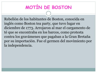 MOTÍN DE BOSTON
Rebelión de los habitantes de Boston, conocida en
inglés como Boston tea party, que tuvo lugar en
diciembre de 1773. Arrojaron al mar el cargamento de
té que se encontraba en los barcos, como protesta
contra los gravámenes que pagaban a la Gran Bretaña
por su importación. Fue el germen del movimiento por
la independencia.
 