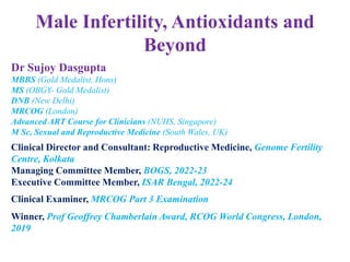 Male Infertility, Antioxidants and
Beyond
Dr Sujoy Dasgupta
MBBS (Gold Medalist, Hons)
MS (OBGY- Gold Medalist)
DNB (New Delhi)
MRCOG (London)
Advanced ART Course for Clinicians (NUHS, Singapore)
M Sc, Sexual and Reproductive Medicine (South Wales, UK)
Clinical Director and Consultant: Reproductive Medicine, Genome Fertility
Centre, Kolkata
Managing Committee Member, BOGS, 2022-23
Executive Committee Member, ISAR Bengal, 2022-24
Clinical Examiner, MRCOG Part 3 Examination
Winner, Prof Geoffrey Chamberlain Award, RCOG World Congress, London,
2019
 