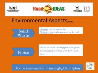 Environmental Aspects                         (contd.)


                 Charcoal can be sold as fuel.
   Solid         Biological ash can be returned to the soil.
   Waste

                 In case of major user equipment i.e. genset,
                 noise level is lower than with 100% liquid
   Noise         fuels.




 Biomass materials contain negligible Sulphur
 