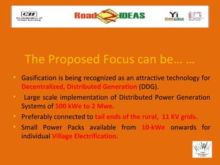 The Proposed Focus can be… …
• Gasification is being recognized as an attractive technology for
  Decentralized, Distributed Generation (DDG).
• Large scale implementation of Distributed Power Generation
  Systems of 500 kWe to 2 Mwe.
• Preferably connected to tail ends of the rural, 11 KV grids.
• Small Power Packs available from 10-kWe onwards for
  individual Village Electrification.
 