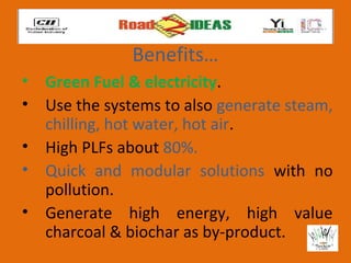 Benefits…
• Green Fuel & electricity.
• Use the systems to also generate steam,
  chilling, hot water, hot air.
• High PLFs about 80%.
• Quick and modular solutions with no
  pollution.
• Generate high energy, high value
  charcoal & biochar as by-product.
 