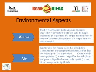 Environmental Aspects
         Used in re-circulation mode with zero discharge.
         OcUsed in re-circulation mode with zero discharge.
         Occasional ph adjustment and simple treatment may be
Water    needed.Occasional ph adjustment and simple treatment
         may be needed.

         Gasifier does not release gas to the atmosphere.
         Combustion in user equipments (connectGasifier does
         not release gas to the atmosphere.      Combustion in
         user equipments (connected to gasifier) is much cleaner
 Air     compared to liquid fuels.connected to gasifier) is much
         cleaner compared to liquid fuels.
 