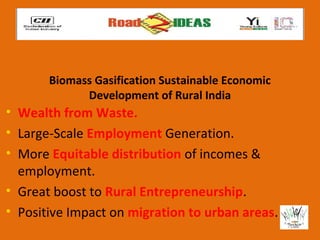Biomass Gasification Sustainable Economic
             Development of Rural India
• Wealth from Waste.
• Large-Scale Employment Generation.
• More Equitable distribution of incomes &
  employment.
• Great boost to Rural Entrepreneurship.
• Positive Impact on migration to urban areas.
 