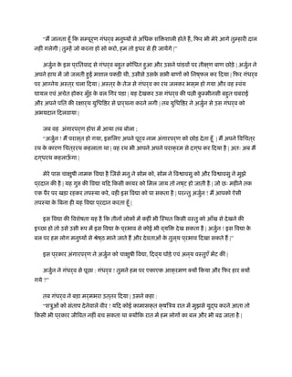 “म जानता हँू िक सम्पूर्ण गंधर्व मनुंयों से अिधक शि शाली होते ह, िफर भी मेरे आगे तुम्हारी दाल
नहीं गलेगी | तुम्हें जो करना हो सो करो, हम तो इधर से ही जायेंगे |”
अजुर्न के इस प ्रितवाद से गंधर्व बहुत बोिधत हुआ और उसने पांडवों पर तीक्ष ्ण बाण छोड़े | अजुर्न ने
अपने हाथ में जो जलती हुई मशाल पकड़ी थी, उसीसे उसके सभी बाणों को िनष ्फल कर िदया | िफर गंधर्व
पर आग्नेय अःत ्र चला िदया | अःत ्र के तेज से गंधर्व का रथ जलकर भस ्म हो गया और वह ःवंय
घायल एवं अचेत होकर मुँह के बल िगर पड़ा | यह देखकर उस गंधर्व की प ी कु म्मीनसी बहुत घबराई
और अपने पित की रक्षार्थ युिधि र से ूार्थना करने लगी | तब युिधि र ने अजुर्न से उस गंधर्व को
अभयदान िदलवाया |
जब वह अंगारपर्ण होश में आया तब बोला ;
“अजुर्न ! म परास ्त हो गया, इसिलए अपने पूर्व नाम अंगारपर्ण को छोड़ देता हँू | म अपने िविचत ्र
रथ के कारण िचत ्ररथ कहलाता था | वह रथ भी आपने अपने पराक्रम से दग ्ध कर िदया है | अतः अब म
दग ्धरथ कहलाऊँ गा |
मेरे पास चाक्षुषी नामक िव ा है िजसे मनु ने सोम को, सोम ने िव ावसु को और िव ावसु ने मुझे
प ्रदान की है | यह गुरु की िव ा यिद िकसी कायर को िमल जाय तो नष ्ट हो जाती है | जो छः महीने तक
एक पैर पर खड़ा रहकर तपःया करे, वही इस िव ा को पा सकता है | परन्तु अजुर्न ! म आपको ऐसी
तपःया के िबना ही यह िव ा प ्रदान करता हँू |
इस िव ा की िवशेषता यह है िक तीनों लोकों में कहीं भी िःथत िकसी वःतु को आँख से देखने की
इ छा हो तो उसे उसी प में इस िव ा के प ्रभाव से कोई भी व ्यि देख सकता है | अजुर्न ! इस िव ा के
बल पर हम लोग मनुंयों से ौेष ्ठ माने जाते ह और देवताओं के तुल ्य प ्रभाव िदखा सकते ह |”
इस प ्रकार अंगारपर्ण ने अजुर्न को चाक्षुषी िव ा, िदव ्य घोड़े एवं अन ्य वःतुएँ भेंट कीं |
अजुर्न ने गंधर्व से पूछा : गंधर्व ! तुमने हम पर एकाएक आक्रमण क्यों िकया और िफर हार क्यों
गये ?”
तब गंधर्व ने बड़ा मर्मभरा उत ्तर िदया | उसने कहा :
“शऽुओं को संताप देनेवाले वीर ! यिद कोई कामासक्त क्षिऽय रात में मुझसे युद्ध करने आता तो
िकसी भी प ्रकार जीिवत नहीं बच सकता था क्योंिक रात में हम लोगों का बल और भी बढ़ जाता है |
 