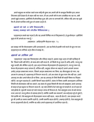 अपने बाहुबल का भरोसा रखने वाला कोई भी पुरुष जब अपनी ी के सम्मुख िकसीके ारा अपना
ितरःकार होते देखता है तो सहन नहीं कर पाता | म जब अपनी ी के साथ जलबीड़ा कर रहा था, तभी
आपने मुझे ललकारा, इसीिलये म बोधािवष ्ट हुआ और आप पर बाणवषार् की | लेिकन यिद आप यह पूछो
िक म आपसे परािजत क्यों हुआ तो उसका उत ्तर है :
ॄ चय परो धमर्ः स चािप िनयतःव्तिय |
यःमात ् तःमादहं पाथर् रणेऽिःम िविजतःत्वया ||
“ब ्रह्मचर्य सबसे बड़ा धर्म है और वह आपमें िनि त प से िवद्यमान है | हे कु न्तीनंदन ! इसीिलये
युद्ध में म आपसे हार गया हँू |”
(महाभारत : आिदपर्विण चैत्ररथ पर्व : 71)
हम समझ गये िक वीर्यरक्षण अित आवश ्यक है | अब वह कै से हो इसकी चचार् करने से पूर्व एक बार
ब ्रह्मचर्य का ताि वक अर्थ ठ क से समझ लें |
ॄ चयर् का ताि वक अथर्
‘ब ्रह्मचर्य’ शब ्द बड़ा िच ाकर्षक और पिवत ्र शब ्द है | इसका ःथूल अर्थ तो यही प ्रिसद्ध है
िक िजसने शादी नहीं की है, जो काम-भोग नहीं करता है, जो ि यों से दूर रहता है आिद-आिद | परन्तु यह
बहुत सतही और सीिमत अर्थ है | इस अर्थ में के वल वीर्यरक्षण ही ब ्रह्मचर्य है | परन्तु ध्यान रहे,
के वल वीर्यरक्षण मात ्र साधना है, मंिजल नहीं | मनुष ्य जीवन का लक्ष ्य है अपने-आपको जानना
अथार्त ्आत ्म-साक्षात्कार करना | िजसने आत ्म-साक्षात्कार कर िलया, वह जीवन्मुक्त हो गया | वह
आत्मा के आनन ्द में, ब ्र ानन ्द में िवचरण करता है | उसे अब संसार से कु छ पाना शेष नहीं रहा | उसने
आनन ्द का ॐोत अपने भीतर ही पा िलया | अब वह आनन ्द के िलये िकसी भी बाहरी िवषय पर िनर्भर
नहीं है | वह पूर्ण स ्वतंत ्र है | उसकी िबयाएँ सहज होती ह | संसार के िवषय उसकी आनन ्दमय आित्मक
िःथित को डोलायमान नहीं कर सकते | वह संसार के तुच ्छ िवषयों की पोल को समझकर अपने आनन ्द
में मस ्त हो इस भूतल पर िवचरण करता है | वह चाहे लँगोटी में हो चाहे बहुत से कपड़ों में, घर में रहता हो
चाहे झोंपड़े में, गृहःथी चलाता हो चाहे एकान ्त जंगल में िवचरता हो, ऐसा महापुरुष ऊपर से भले कं गाल
नजर आता हो, परन्तु भीतर से शहंशाह होता है, क्योंिक उसकी सब वासनाएँ, सब कतर््तव ्य पूरे हो चुके ह |
ऐसे व ्यि को, ऐसे महापुरुष को वीर्यरक्षण करना नहीं पड़ता, सहज ही होता है | सब व ्यवहार करते
हुए भी उनकी हर समय समािध रहती है | उनकी समािध सहज होती है, अखण ्ड होती है | ऐसा महापुरुष ही
स चा ब ्रह्मचारी होता है, क्योंिक वह सदैव अपने ब ्र ानन ्द में अविःथत रहता है |
 