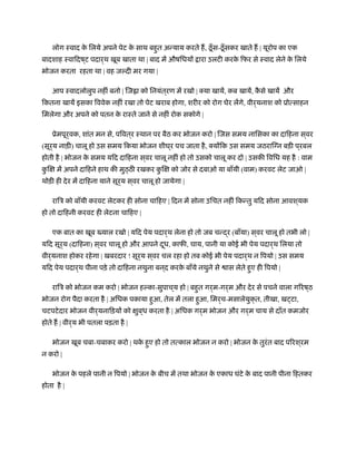 लोग ःवाद के िलये अपने पेट के साथ बहुत अन्याय करते ह, ठँूस-ठँूसकर खाते ह | यूरोप का एक
बादशाह ःवािदष ्ट पदार्थ खूब खाता था | बाद में औषिधयों ारा उलटी करके िफर से ःवाद लेने के िलये
भोजन करता रहता था | वह जल्दी मर गया |
आप ःवादलोलुप नहीं बनो | िज ा को िनयंत्रण में रखो | क्या खायें, कब खायें, कै से खायें और
िकतना खायें इसका िववेक नहीं रखा तो पेट खराब होगा, शरीर को रोग घेर लेंगे, वीर्यनाश को ूोत्साहन
िमलेगा और अपने को पतन के राःते जाने से नहीं रोक सकोगे |
ूेमपूर्वक, शांत मन से, पिवत ्र ःथान पर बैठ कर भोजन करो | िजस समय नािसका का दािहना स ्वर
(सूर्य नाड़ी) चालू हो उस समय िकया भोजन शीघ ्र पच जाता है, क्योंिक उस समय जठरािग्न बड़ी प ्रबल
होती है | भोजन के समय यिद दािहना स ्वर चालू नहीं हो तो उसको चालू कर दो | उसकी िविध यह है : वाम
कु िक्ष में अपने दािहने हाथ की मुठ्ठ रखकर कु िक्ष को जोर से दबाओ या बाँयी (वाम) करवट लेट जाओ |
थोड़ी ही देर में दािहना याने सूर्य स ्वर चालू हो जायेगा |
रािऽ को बाँयी करवट लेटकर ही सोना चािहए | िदन में सोना उिचत नहीं िकन्तु यिद सोना आवश ्यक
हो तो दािहनी करवट ही लेटना चािहए |
एक बात का खूब याल रखो | यिद पेय पदार्थ लेना हो तो जब चन्द्र (बाँया) स ्वर चालू हो तभी लो |
यिद सूर्य (दािहना) स ्वर चालू हो और आपने दूध, काफी, चाय, पानी या कोई भी पेय पदार्थ िलया तो
वीर्यनाश होकर रहेगा | खबरदार ! सूर्य स ्वर चल रहा हो तब कोई भी पेय पदार्थ न िपयो | उस समय
यिद पेय पदार्थ पीना पड़े तो दािहना नथुना बन ्द करके बाँये नथुने से ास लेते हुए ही िपयो |
रािऽ को भोजन कम करो | भोजन हल्का-सुपाच ्य हो | बहुत गर्म-गर्म और देर से पचने वाला गिरष ्ठ
भोजन रोग पैदा करता है | अिधक पकाया हुआ, तेल में तला हुआ, िमर्च-मसालेयुक्त, तीखा, ख टा,
चटपटेदार भोजन वीर्यनािड़यों को क्षुब ्ध करता है | अिधक गर्म भोजन और गर्म चाय से दाँत कमजोर
होते ह | वीर्य भी पतला पड़ता है |
भोजन खूब चबा-चबाकर करो | थके हुए हो तो तत्काल भोजन न करो | भोजन के तुरंत बाद पिरश ्रम
न करो |
भोजन के पहले पानी न िपयो | भोजन के बीच में तथा भोजन के एकाध घंटे के बाद पानी पीना िहतकर
होता है |
 