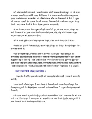 रािऽ को संभव हो तो फलाहार लो | अगर भोजन लेना पड़े तो अल्पाहार ही करो | बहुत रात गये भोजन
या फलाहार करना िहतावह नहीं है | कब ्ज की िशकायत हो तो 50 माम लाल िफटकरी तवे पर फु लाकर,
कू टकर, कपड़े से छानकर बोतल में भर लो | रािऽ में 15 माम स फ एक िगलास पानी में िभगो दो | सुबह
उसे उबाल कर छान लो और ड़ेढ़ माम िफटकरी का पाउडर िमलाकर पी लो | इससे कब ्ज व बुखार भी दूर
होता है | कब ्ज तमाम िबमािरयों की जड़ है | इसे दूर करना आवश ्यक है |
भोजन में पालक, परवल, मेथी, बथुआ आिद हरी तरकािरयाँ, दूध, घी, छाछ, मक्खन, पके हुए फल
आिद िवशेष प से लो | इससे जीवन में साि वकता बढ़ेगी | काम, बोध, मोह आिद िवकार घटेंगे | हर
कार्य में प ्रसन ्नता और उत्साह बना रहेगा |
रािऽ में सोने से पूर्व गर्म-गर्म दूध नहीं पीना चािहए | इससे रात को स ्वप ्नदोष हो जाता है |
कभी भी मल-मूत्र की िशकायत हो तो उसे रोको नहीं | रोके हुए मल से भीतर की नािड़याँ क्षुब ्ध होकर
वीर्यनाश कराती ह |
पेट में कब ्ज होने से ही अिधकांशतः रािऽ को वीर्यपात हुआ करता है | पेट में रुका हुआ मल
वीर्यनािड़यों पर दबाव डालता है तथा कब ्ज की गम से ही नािड़याँ क्षुिभत होकर वीर्य को बाहर धके लती
ह | इसिलये पेट को साफ रखो | इसके िलये कभी-कभी िऽफला चूर्ण या ‘संतकृ पा चूर्ण’ या ‘इसबगुल’
पानी के साथ िलया करो | अिधक ितक्त, ख टी, चरपरी और बाजा औषिधयाँ उ ेजक होती ह, उनसे बचो
| कभी-कभी उपवास करो | पेट को आराम देने के िलये कभी-कभी िनराहार भी रह सकते हो तो अ छा है |
आहारं पचित िशखी दोषान ् आहारविजर्तः |
अथार्त पेट की अिग्न आहार को पचाती है और उपवास दोषों को पचाता है | उपवास से पाचनशि
बढ़ती है |
उपवास अपनी शि के अनुसार ही करो | ऐसा न हो िक एक िदन तो उपवास िकया और दूसरे िदन
िम ान ्न-ल डू आिद पेट में ठँूस-ठँूस कर उपवास की सारी कसर िनकाल दी | बहुत अिधक भूखा रहना भी
ठ क नहीं |
वैसे उपवास का सही अर्थ तो होता है ब ्रह्म के , परमात्मा के िनकट रहना | उप यानी समीप और वास
यानी रहना | िनराहार रहने से भगवद्भजन और आत ्मिचंतन में मदद िमलती है | वृि अन ्तमुर्ख होने से
काम-िवकार को पनपने का मौका ही नहीं िमल पाता |
 