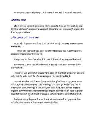 मद्यपान, प्याज, लहसुन और मांसाहार – ये वीर्यक्षय में मदद करते ह, अतः इनसे अवश ्य बचो |
िश ेिन्िय ःनान
शौच के समय एवं लघुशंका के समय साथ में िगलास अथवा लोटे में ठंड़ा जल लेकर जाओ और उससे
िश ेिन्िय को धोया करो | कभी-कभी उस पर ठंड़े पानी की धार िकया करो | इससे कामवृि का शमन होता
है और स ्वप ्नदोष नहीं होता |
उिचत आसन एवं व्यायाम करो
स ्वस ्थ शरीर में स ्वस ्थ मन का िनवास होता है | अंमेजी में कहते ह : A healthy mind resides in a
healthy body.
िजसका शरीर स ्वस ्थ नहीं रहता, उसका मन अिधक िवकारग ्रस ्त होता है | इसिलये रोज ूातः
व्यायाम एवं आसन करने का िनयम बना लो |
रोज ूातः काल 3-4 िमनट दौड़ने और तेजी से टहलने से भी शरीर को अ छा व्यायाम िमल जाता है |
सूर्यनमःकार 13 अथवा उससे अिधक िकया करो तो उत ्तम है | इसमें आसन व व्यायाम दोनों का
समावेश होता है |
‘व्यायाम’ का अर्थ पहलवानों की तरह मांसपेिशयाँ बढ़ाना नहीं है | शरीर को योग ्य कसरत िमल जाय
तािक उसमें रोग प ्रवेश न करें और शरीर तथा मन स ्वस ्थ रहें – इतना ही उसमें हेतु है |
व्यायाम से भी अिधक उपयोगी आसन ह | आसन शरीर के समुिचत िवकास एवं ब ्रह्मचर्य-साधना
के िलये अत्यंत उपयोगी िसद्ध होते ह | इनसे नािड़याँ शुद्ध होकर स ्वगुण की वृि होती है | वैसे तो
शरीर के अलग-अलग अंगों की पुि के िलये अलग-अलग आसन होते ह, परन्तु वीर्यरक्षा की दृि से
मयूरासन, पादपि मो ानासन, सवागासन थोड़ी बहुत सावधानी रखकर हर कोई कर सकता है | इनमें से
पादपि मो ानासन तो बहुत ही उपयोगी है | आश ्रम में आनेवाले कई साधकों का यह िनजी अनुभव है |
िकसी कु शल योग-प ्रिशक्षक से ये आसन सीख लो और ूातःकाल खाली पेट, शुद्ध हवा में िकया
करो | शौच, ःनान, व्यायाम आिद के प ात ्ही आसन करने चािहए |
 