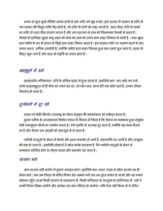 ःनान से पूर्व सुखे तौिलये अथवा हाथों से सारे शरीर को खूब रगड़ो | इस प ्रकार के घर्षण से शरीर में
एक प ्रकार की िव ुत शि पैदा होती है, जो शरीर के रोगों को नष ्ट करती है | ास तीव ्र गित से चलने
पर शरीर में रक्त ठ क संचरण करता है और अंग-प ्रत्यंग के मल को िनकालकर फे फड़ों में लाता है |
फे फड़ों में प ्रिवष ्ट शुद्ध वायु रक्त को साफ कर मल को अपने साथ बाहर िनकाल ले जाती है | बचा-खुचा
मल पसीने के प में त्वचा के िछिों ारा बाहर िनकल आता है | इस प ्रकार शरीर पर घर्षण करने के बाद
ःनान करना अिधक उपयोगी है, क्योंिक पसीने ारा बाहर िनकला हुआ मल उससे धुल जाता है, त्वचा के
िछद्र खुल जाते ह और बदन में ःफू ितर् का संचार होता है |
ॄ मुहूतर् में उठो
स ्वप ्नदोष अिधकांशतः रािऽ के अंितम प ्रहर में हुआ करता है | इसिलये ूातः चार-साढ़े चार बजे
यानी ब ्रह्ममुहूर्त में ही शैया का त्याग कर दो | जो लोग ूातः काल देरी तक सोते रहते ह, उनका जीवन
िनःतेज हो जाता है |
दुव्यर्सनों से दूर रहो
शराब एवं बीड़ी-िसगरेट-तम्बाकू का सेवन मनुष ्य की कामवासना को उ ीप ्त करता है |
कु रान शरीफ के अल्लाहपाक िऽकोल रोशल के िसपारा में िलखा है िक शैतान का भड़काया हुआ मनुष ्य
ऐसी नशायुक्त चीजों का उपयोग करता है | ऐसे व ्यि से अल्लाह दूर रहता है, क्योंिक यह काम शैतान
का है और शैतान उस आदमी को जहन्नुम में ले जाता है |
नशीली वःतुओं के सेवन से फे फड़े और दय कमजोर हो जाते ह, सहनशि घट जाती है और आयुष ्य
भी कम हो जाता है | अमरीकी डॉक्टरों ने खोज करके बतलाया है िक नशीली वःतुओं के सेवन से
कामभाव उ ेिजत होने पर वीर्य पतला और कमजोर पड़ जाता है |
सत्संग करो
आप सत्संग नहीं करोगे तो कु संग अवश ्य होगा | इसिलये मन, वचन, कर्म से सदैव सत्संग का ही
सेवन करो | जब-जब िचत ्त में पितत िवचार डेरा जमाने लगें तब-तब तुरंत सचेत हो जाओ और वह ःथान
छोड़कर पहँुच जाओ िकसी सत्संग के वातावरण में, िकसी सिन्मत ्र या सत्पुरुष के सािन्नध ्य में | वहाँ वे
कामी िवचार िबखर जायेंगे और आपका तन-मन पिवत ्र हो जायेगा | यिद ऐसा नहीं िकया तो वे पितत
 
