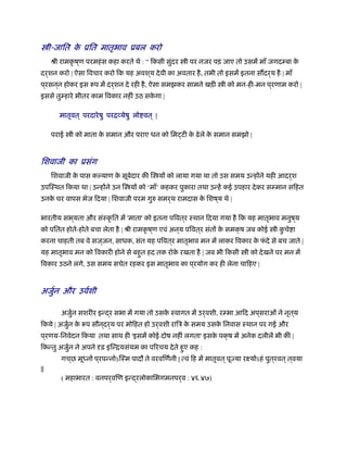 ी-जाित के ूित मातृभाव ूबल करो
ौी रामकृ ष ्ण परमहंस कहा करते थे : “ िकसी सुंदर ी पर नजर पड़ जाए तो उसमें माँ जगदम्बा के
दर्शन करो | ऐसा िवचार करो िक यह अवश ्य देवी का अवतार है, तभी तो इसमें इतना स दर्य है | माँ
प ्रसन ्न होकर इस प में दर्शन दे रही है, ऐसा समझकर सामने खड़ी ी को मन-ही-मन प ्रणाम करो |
इससे तुम्हारे भीतर काम िवकार नहीं उठ सके गा |
मातृवत ् परदारेषु परिव्येषु लो वत ् |
पराई ी को माता के समान और पराए धन को िम टी के ढेले के समान समझो |
िशवाजी का ूसंग
िशवाजी के पास कल्याण के सूबेदार की ि यों को लाया गया था तो उस समय उन्होंने यही आदर्श
उपिःथत िकया था | उन्होंने उन ि यों को ‘माँ’ कहकर पुकारा तथा उन्हें कई उपहार देकर सम्मान सिहत
उनके घर वापस भेज िदया | िशवाजी परम गुरु समर्थ रामदास के िशष ्य थे |
भारतीय सभ ्यता और संःकृ ित में 'माता' को इतना पिवत ्र ःथान िदया गया है िक यह मातृभाव मनुष ्य
को पितत होते-होते बचा लेता है | ौी रामकृ ष ्ण एवं अन ्य पिवत ्र संतों के समक्ष जब कोई ी कु चे ा
करना चाहती तब वे सज ्जन, साधक, संत यह पिवत ्र मातृभाव मन में लाकर िवकार के फं दे से बच जाते |
यह मातृभाव मन को िवकारी होने से बहुत हद तक रोके रखता है | जब भी िकसी ी को देखने पर मन में
िवकार उठने लगे, उस समय सचेत रहकर इस मातृभाव का प ्रयोग कर ही लेना चािहए |
अजुर्न और उवर्शी
अजुर्न सशरीर इन्द्र सभा में गया तो उसके ःवागत में उर्वशी, रम्भा आिद अप ्सराओं ने नृत ्य
िकये | अजुर्न के प सौन ्दर्य पर मोिहत हो उर्वशी रािऽ के समय उसके िनवास ःथान पर गई और
प ्रणय-िनवेदन िकया तथा साथ ही 'इसमें कोई दोष नहीं लगता' इसके पक्ष में अनेक दलीलें भी कीं |
िकन्तु अजुर्न ने अपने दृढ़ इिन्ियसंयम का पिरचय देते हुए कह :
गच ्छ मूध्नार् प ्रपन्नोऽिःम पादौ ते वरविणर्नी | त्वं िह में मातृवत ्पूज्या रआयोऽहं पुत ्रवत ्त्वया
||
( महाभारत : वनपर्विण इन्द्रलोकािभगमनपर्व : ४६.४७)
 