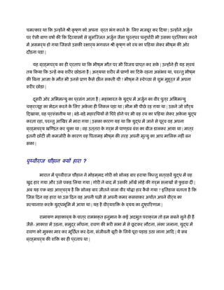 चमत्कार था िक उन्होंने ौी कृ ष ्ण को अपना व ्रत भंग करने के िलए मजबूर कर िदया | उन्होंने अजुर्न
पर ऐसी बाण वषार् की िक िदव्या ों से सुसिज्जत अजुर्न जैसा धुरन ्धर धनुधार्री भी उसका प ्रितकार करने
में असमर्थ हो गया िजससे उसकी रक्षार्थ भगवान ौी कृ ष ्ण को रथ का पिहया लेकर भीष ्म की ओर
दौड़ना पड़ा |
यह ब ्रह्मचर्य का ही प ्रताप था िक भीष ्म मौत पर भी िवजय ूाप ्त कर सके | उन्होंने ही यह स ्वयं
तय िकया िक उन्हें कब शरीर छोड़ना है | अन ्यथा शरीर में ूाणों का िटके रहना असंभव था, परन्तु भीष ्म
की िबना आज्ञा के मौत भी उनसे ूाण कै से छ न सकती थी ! भीष ्म ने ःवे छा से शुभ मुहूर्त में अपना
शरीर छोड़ा |
दूसरी ओर अिभमन्यु का प ्रसंग आता है | महाभारत के युद्ध में अजुर्न का वीर पुत ्र अिभमन्यु
चक्रव्यूह का भेदन करने के िलए अके ला ही िनकल पड़ा था | भीम भी पीछे रह गया था | उसने जो शौर्य
िदखाया, वह प ्रशंसनीय था | बड़े-बड़े महारिथयों से िघरे होने पर भी वह रथ का पिहया लेकर अके ला युद्ध
करता रहा, परन्तु आिखर में मारा गया | उसका कारण यह था िक युद्ध में जाने से पूर्व वह अपना
ब ्रह्मचर्य खिण्डत कर चुका था | वह उत ्तरा के गर्भ में पाण ्डव वंश का बीज डालकर आया था | मात ्र
इतनी छोटी सी कमजोरी के कारण वह िपतामह भीष ्म की तरह अपनी मृत्यु का आप मािलक नहीं बन
सका |
पृथ्वीराज चौहान क्यों हारा ?
भारात में पृथ्वीराज चौहान ने मोहम ्मद गोरी को सोलह बार हराया िकन्तु सत ्रहवें युद्ध में वह
खुद हार गया और उसे पकड़ िलया गया | गोरी ने बाद में उसकी आँखें लोहे की गर्म सलाखों से फु ड़वा दीं |
अब यह एक बड़ा आश ्चर्य है िक सोलह बार जीतने वाला वीर यो ा हार कै से गया ? इितहास बताता है िक
िजस िदन वह हारा था उस िदन वह अपनी प ी से अपनी कमर कसवाकर अथार्त अपने वीर्य का
सत्यानाश करके युद्धभूिम में आया था | यह है वीर्यशि के व ्यय का दुष ्पिरणाम |
रामायण महाकाव ्य के पात ्र रामभक्त हनुमान के कई अदभुत पराक्रम तो हम सबने सुने ही ह
जैसे- आकाश में उड़ना, समुद्र लाँघना, रावण की भरी सभा में से छू टकर लौटना, लंका जलाना, युद्ध में
रावण को मुक्का मार कर मूिछर्त कर देना, संजीवनी बूटी के िलये पूरा पहाड़ उठा लाना आिद | ये सब
ब ्रह्मचर्य की शि का ही प ्रताप था |
 